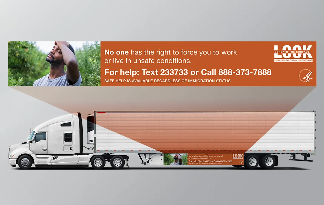 Mockup of a truck skirt ad advertising the following information as part of the Look Beneath the Surface campaign published by the Office on Trafficking in Persons: No on has the right to force you to work or live in unsafe conditions. For help: Text 233733 or Call 888-373-7888. Safe Help is available regardless of immigration status.